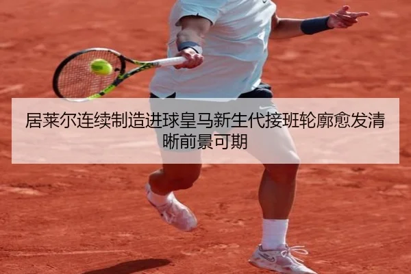 居莱尔连续制造进球皇马新生代接班轮廓愈发清晰前景可期
