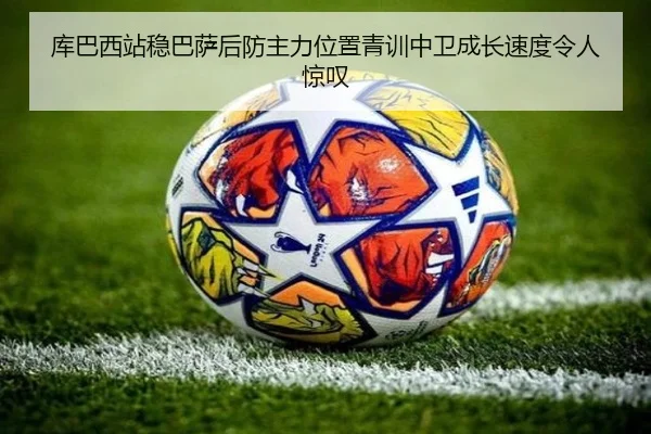 库巴西站稳巴萨后防主力位置青训中卫成长速度令人惊叹