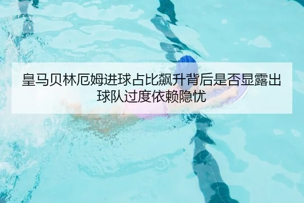 皇马贝林厄姆进球占比飙升背后是否显露出球队过度依赖隐忧