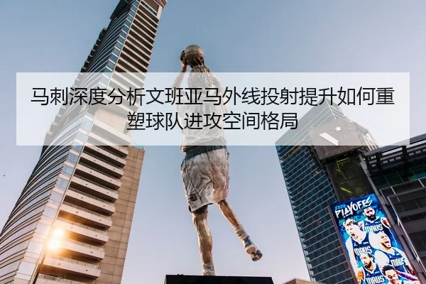 马刺深度分析文班亚马外线投射提升如何重塑球队进攻空间格局