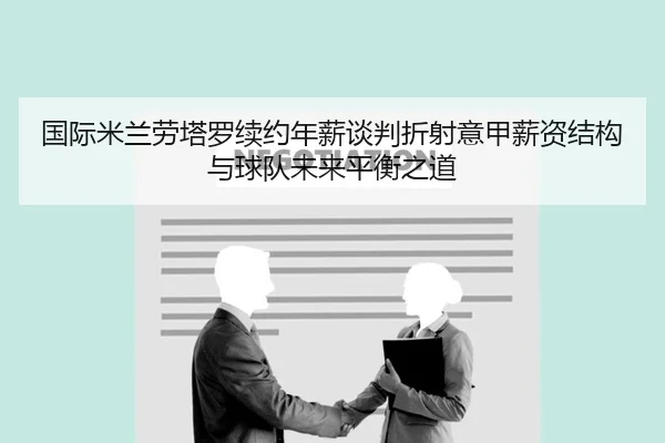 国际米兰劳塔罗续约年薪谈判折射意甲薪资结构与球队未来平衡之道