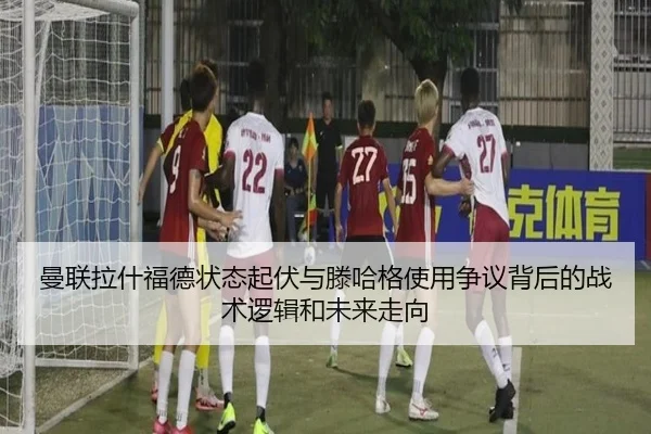曼联拉什福德状态起伏与滕哈格使用争议背后的战术逻辑和未来走向