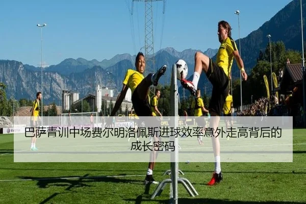 巴萨青训中场费尔明洛佩斯进球效率意外走高背后的成长密码