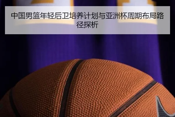 中国男篮年轻后卫培养计划与亚洲杯周期布局路径探析