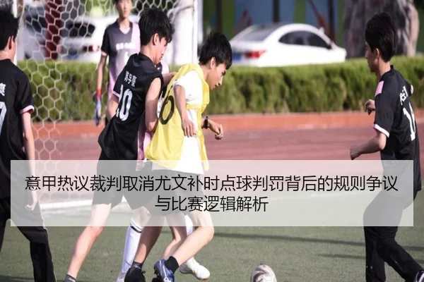 意甲热议裁判取消尤文补时点球判罚背后的规则争议与比赛逻辑解析