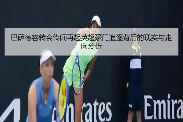 巴萨德容转会传闻再起英超豪门追逐背后的现实与走向分析