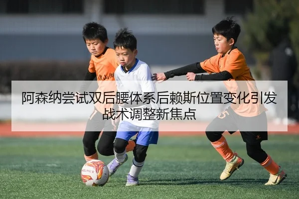 阿森纳尝试双后腰体系后赖斯位置变化引发战术调整新焦点