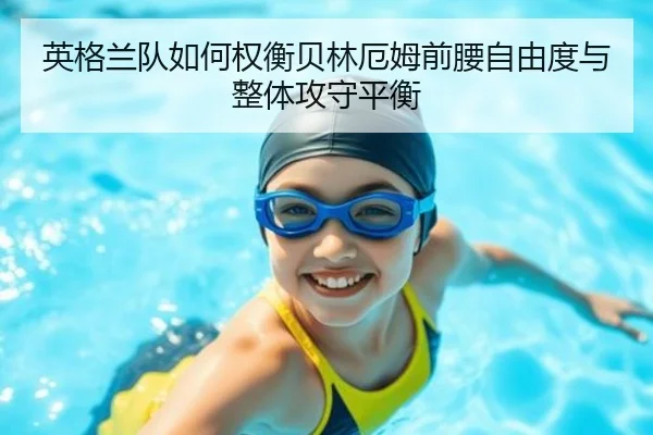 英格兰队如何权衡贝林厄姆前腰自由度与整体攻守平衡
