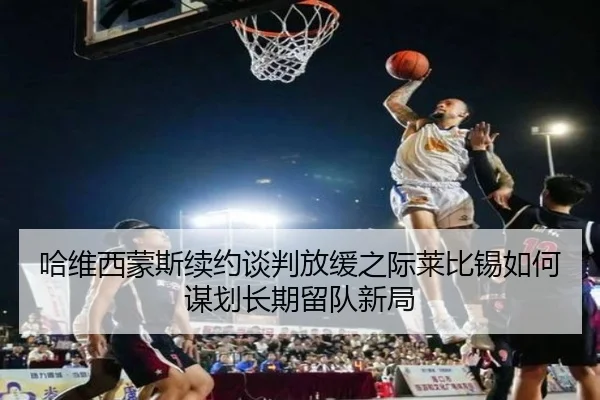 哈维西蒙斯续约谈判放缓之际莱比锡如何谋划长期留队新局